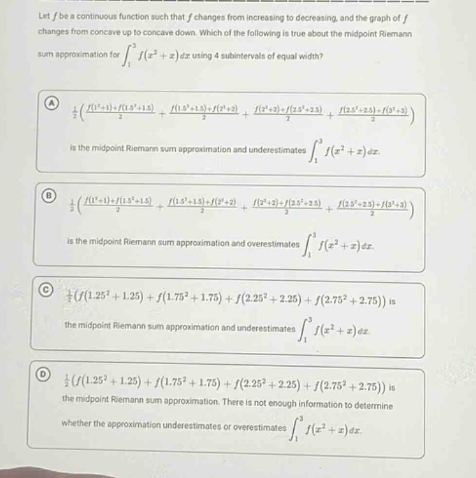 let f be a continuous function such that f changes from increasing to decreasing, and the graph of f changes from concave up to concave down. which of the following is true about the midpoint riemann sum approximation for ∫₁³ f(x² + x) dx using 4 subintervals of equal width? (a) 1/2((f(1²+1)+f(1.5²+1.5))/2 + (f(1.5²+1.5)+f(2²+2))/2 + (f(2²+2)+f(2.5²+2.5))/2 + (f(2.5²+2.5)+f(3²+3))/2) is the midpoint riemann sum approximation and underestimates ∫₁³ f(x² + x) dx. (b) 1/2((f(1²+1)+f(1.5²+1.5))/2 + (f(1.5²+1.5)+f(2²+2))/2 + (f(2²+2)+f(2.5²+2.5))/2 + (f(2.5²+2.5)+f(3²+3))/2) is the midpoint riemann sum approximation and overestimates ∫₁³ f(x² + x) dx. (c) 1/2(f(1.25² + 1.25) + f(1.75² + 1.75) + f(2.25² + 2.25) + f(2.75² + 2.75)) is the midpoint riemann sum approximation and underestimates ∫₁³ f(x² + x) dx. (d) 1/2(f(1.25² + 1.25) + f(1.75² + 1.75) + f(2.25² + 2.25) + f(2.75² + 2.75)) is the midpoint riemann sum approximation. there is not enough information to determine whether the approximation underestimates or overestimates ∫₁³ f(x² + x) dx.