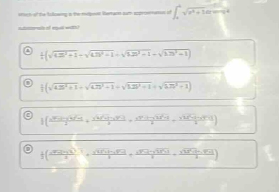 which of the following is the midpoint riemann - sum approximation of ∫₄⁵√(x² + 1)dx using 4 subintervals of equal width?\na ¼(√(4.25² + 1)+√(4.75² + 1)+√(5.25² + 1)+√(5.75² + 1))\nb ¼(√(4.25² + 1)+√(4.75² + 1)+√(5.25² + 1)+√(5.75² + 1))\nc ½((√(4² + 1)+√(4.5² + 1))/2+(√(4.5² + 1)+√(5² + 1))/2+(√(5² + 1)+√(5.5² + 1))/2+(√(5.5² + 1)+√(6² + 1))/2)\nd ½((√(4² + 1)+√(4.5² + 1))/2+(√(4.5² + 1)+√(5² + 1))/2+(√(5² + 1)+√(5.5² + 1))/2+(√(5.5² + 1)+√(6² + 1))/2)