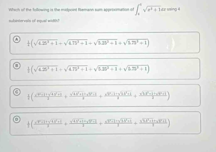 which of the following is the midpoint riemann sum approximation of ∫₄⁶ √(x³ + 1)dx using 4 subintervals of equal width? (a) ¼(√(4.25³ + 1)+√(4.75³ + 1)+√(5.25³ + 1)+√(5.75³ + 1)) (b) ½(√(4.25³ + 1)+√(4.75³ + 1)+√(5.25³ + 1)+√(5.75³ + 1)) (c) ¼((√(4³+1)+√(4.5³+1))/2 + (√(4.5³+1)+√(5³+1))/2 + (√(5³+1)+√(5.5³+1))/2 + (√(5.5³+1)+√(6³+1))/2) (d) ½((√(4³+1)+√(4.5³+1))/2 + (√(4.5³+1)+√(5³+1))/2 + (√(5³+1)+√(5.5³+1))/2 + (√(5.5³+1)+√(6³+1))/2)