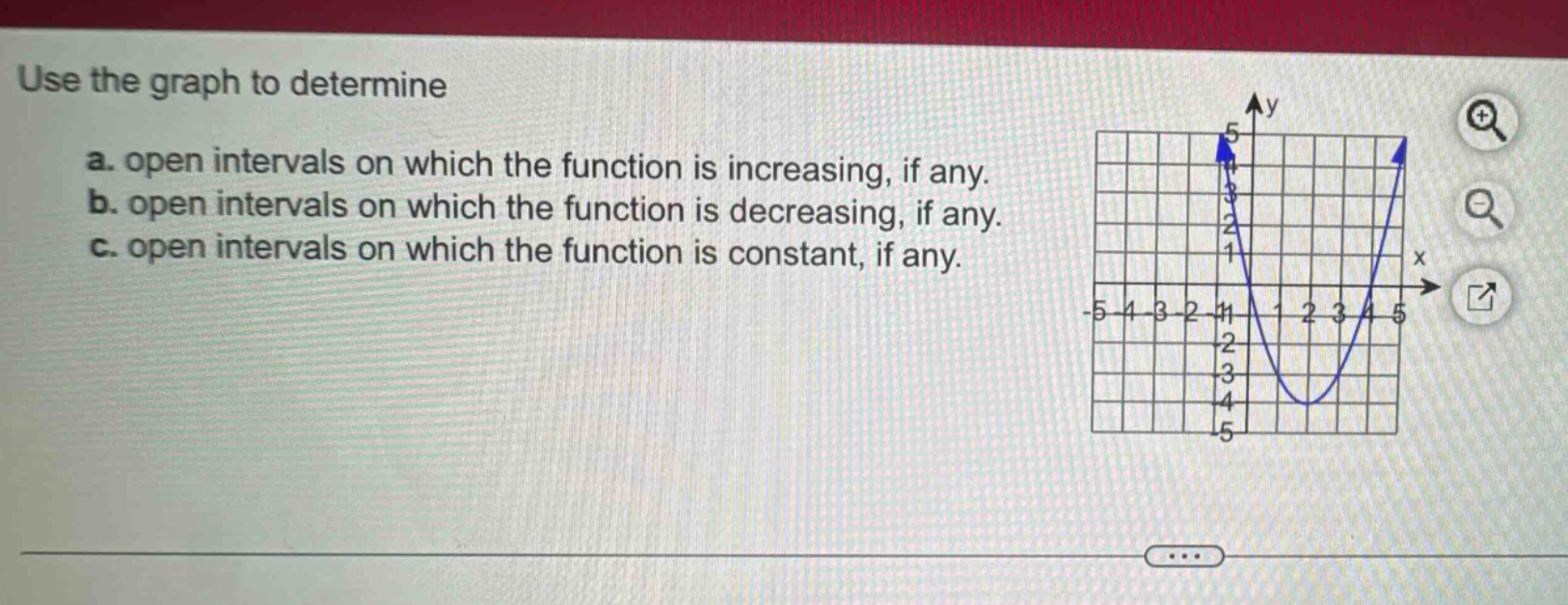 use the graph to determine a. open intervals on which the function is increasing, if any. b. open intervals on which the function is decreasing, if any. c. open intervals on which the function is constant, if any.