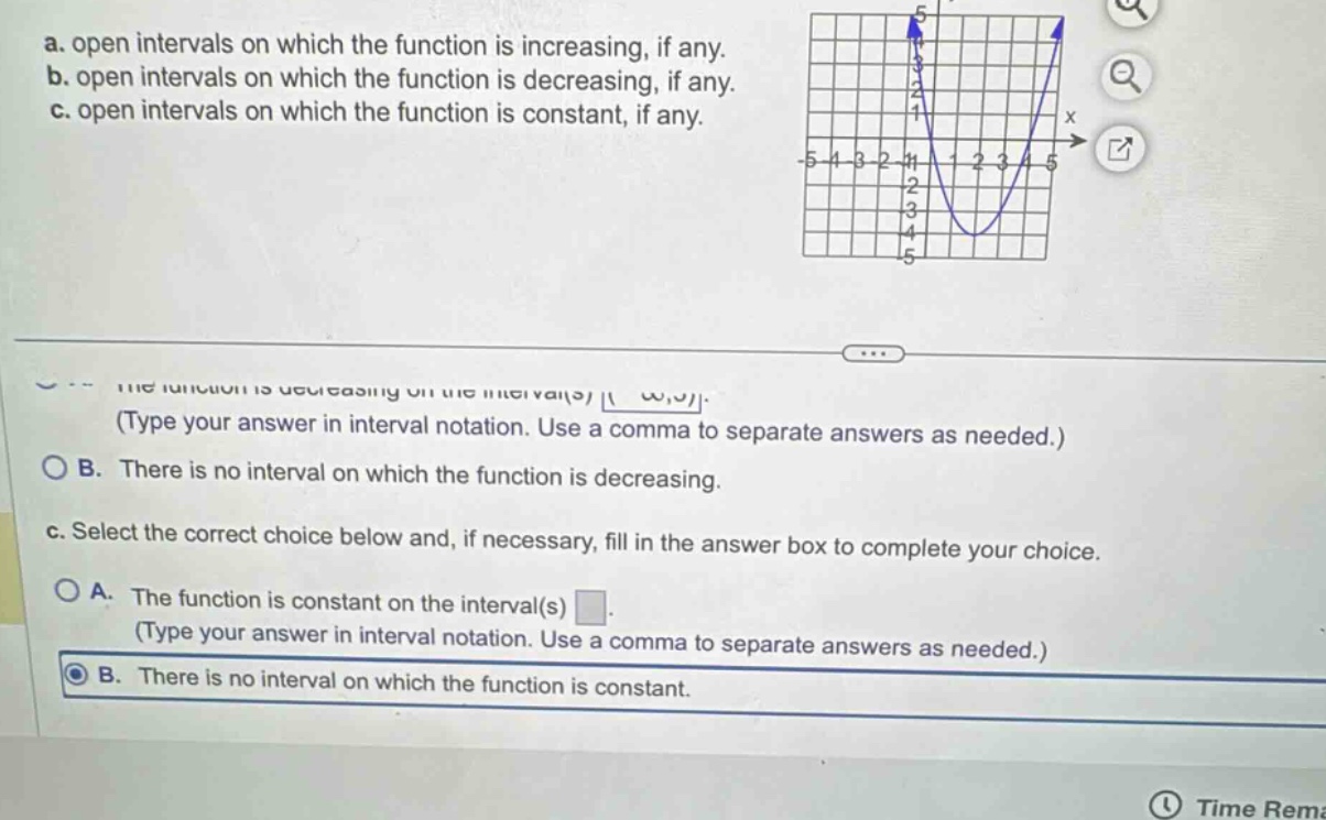a. open intervals on which the function is increasing, if any. b. open intervals on which the function is decreasing, if any. c. open intervals on which the function is constant, if any. the function is decreasing on the interval(s) (type your answer in interval notation. use a comma to separate answers as needed.) b. there is no interval on which the function is decreasing. c. select the correct choice below and, if necessary, fill in the answer box to complete your choice. a. the function is constant on the interval(s) (type your answer in interval notation. use a comma to separate answers as needed.) b. there is no interval on which the function is constant.