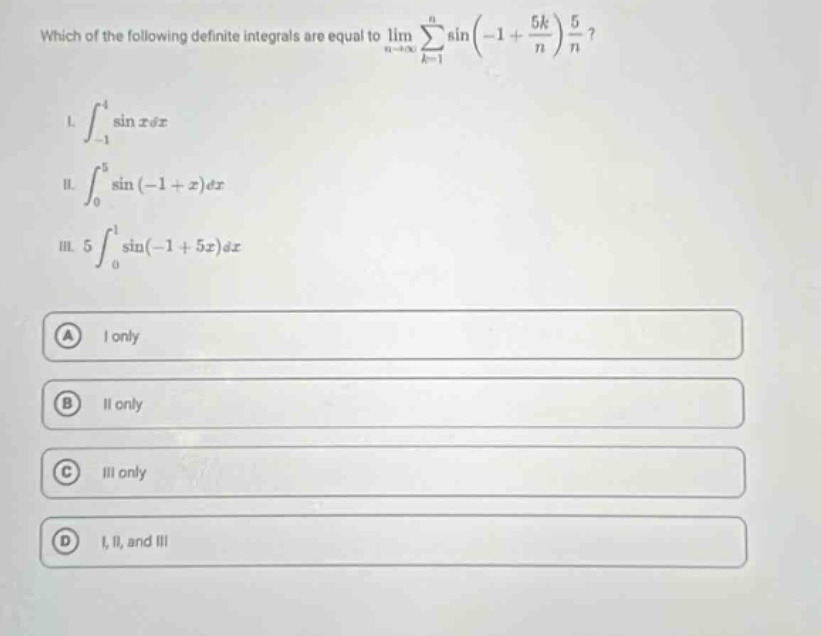 which of the following definite integrals are equal to lim n→∞ ∑k = 1n sin(−1 + 5k/n) 5/n? i. ∫−14 sin x dx ii. ∫05 sin(−1 + x) dx iii. 5 ∫01 sin(−1 + 5x) dx a i only b ii only c iii only d i, ii, and iii