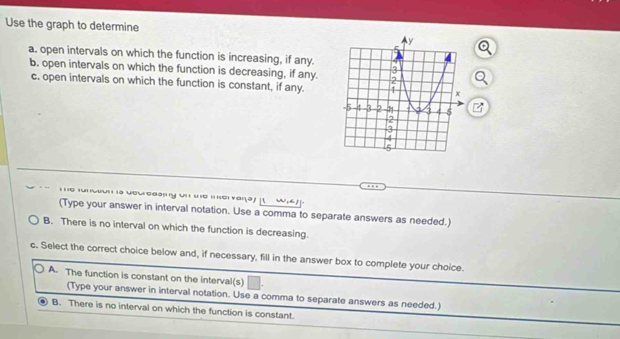 use the graph to determine\na. open intervals on which the function is increasing, if any.\nb. open intervals on which the function is increasing, if any.\nc. open intervals on which the function is decreasing, if any.\nd. open intervals on which the function is constant, if any.\n(type your answer in interval notation. use a comma to separate answers as needed.)\no b. there is no interval on which the function is decreasing.\nc. select the correct choice below and, if necessary, fill in the answer box to complete your choice.\no a. the function is constant on the interval(s) \n(type your answer in interval notation. use a comma to separate answers as needed.)\no b. there is no interval on which the function is constant.