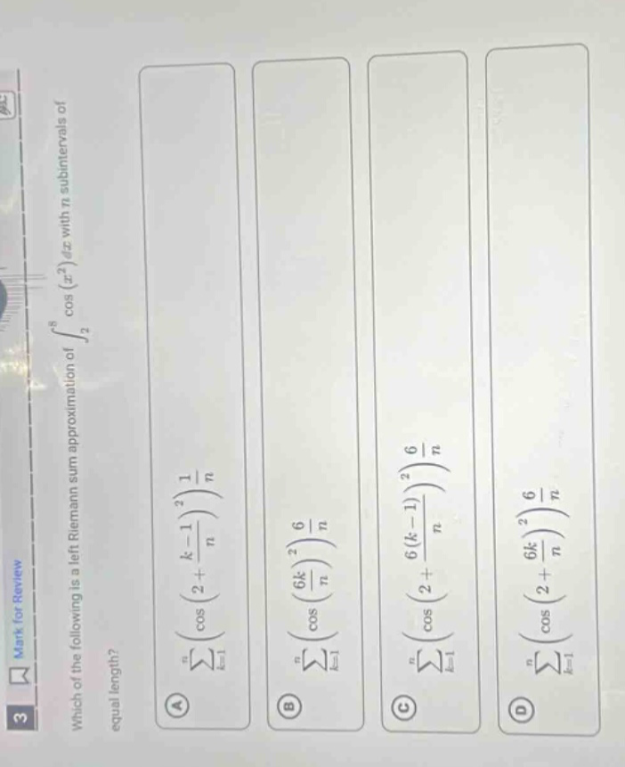 mark for review \n3 \nwhich of the following is a left riemann sum approximation of (int_{2}^{6}cos(x^{2})dx) with (n) equal - length subintervals? \na (sum_{k = 1}^{n}cos((2+\frac{k - 1}{n})^{2})\frac{1}{n}) \nb (sum_{k = 1}^{n}cos((\frac{6k}{n})^{2})\frac{6}{n}) \nc (sum_{k = 1}^{n}cos((2+\frac{6(k - 1)}{n})^{2})\frac{6}{n}) \nd (sum_{k = 1}^{n}cos((2+\frac{6k}{n})^{2})\frac{6}{n})