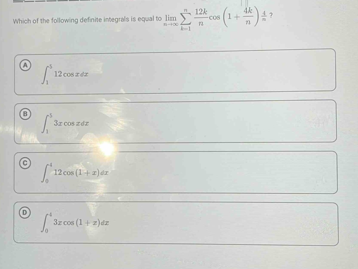 which of the following definite integrals is equal to lim(n→∞)∑(k = 1)^n (12k/n)cos(1 + 4k/n)(4/n)?\na ∫_1^5 12cosxdx\nb ∫_1^5 3xcosxdx\nc ∫_0^4 12cos(1 + x)dx\nd ∫_0^4 3xcos(1 + x)dx
