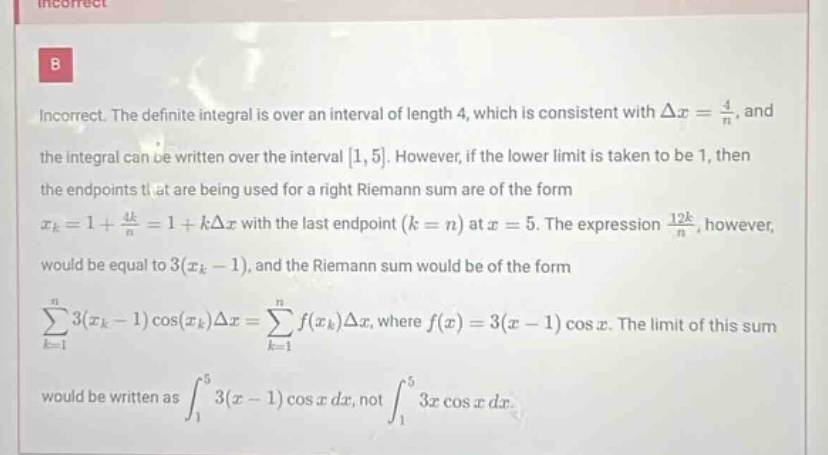 incorrect. the definite integral is over an interval of length 4, which is consistent with δx = 4/n, and the integral can be written over the interval 1, 5. however, if the lower limit is taken to be 1, then the endpoints that are being used for a right riemann sum are of the form xk = 1 + 4k/n = 1 + kδx with the last endpoint (k = n) at x = 5. the expression 12k/n, however, would be equal to 3(xk - 1), and the riemann sum would be of the form ∑k = 1n 3(xk - 1)cos(xk)δx = ∑k = 1n f(xk)δx, where f(x) = 3(x - 1)cos x. the limit of this sum would be written as ∫15 3(x - 1)cos x dx, not ∫15 3x cos x dx.