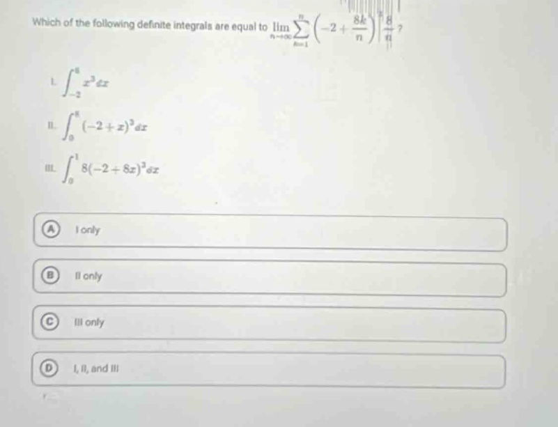 which of the following definite integrals are equal to lim_{n→∞}∑_{k = 1}^{n}(-2 + 8k/n)^38/n? i. ∫_{-2}^{6}x^3dx ii. ∫_{0}^{8}(-2 + x)^3dx iii. ∫_{0}^{1}8(-2 + 8x)^3dx a i only b ii only c iii only d i, ii, and iii