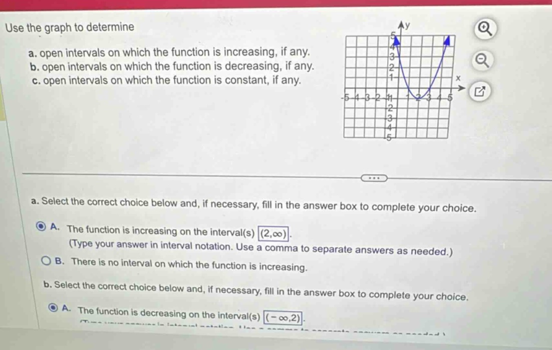 use the graph to determine\na. open intervals on which the function is increasing, if any.\nb. open intervals on which the function is decreasing, if any.\nc. open intervals on which the function is constant, if any.\na. select the correct choice below and, if necessary, fill in the answer box to complete your choice.\na. the function is increasing on the interval(s) (2,∞). (type your answer in interval notation. use a comma to separate answers as needed.)\nb. there is no interval on which the function is increasing.\nb. select the correct choice below and, if necessary, fill in the answer box to complete your choice.\na. the function is decreasing on the interval(s) (-∞,2).