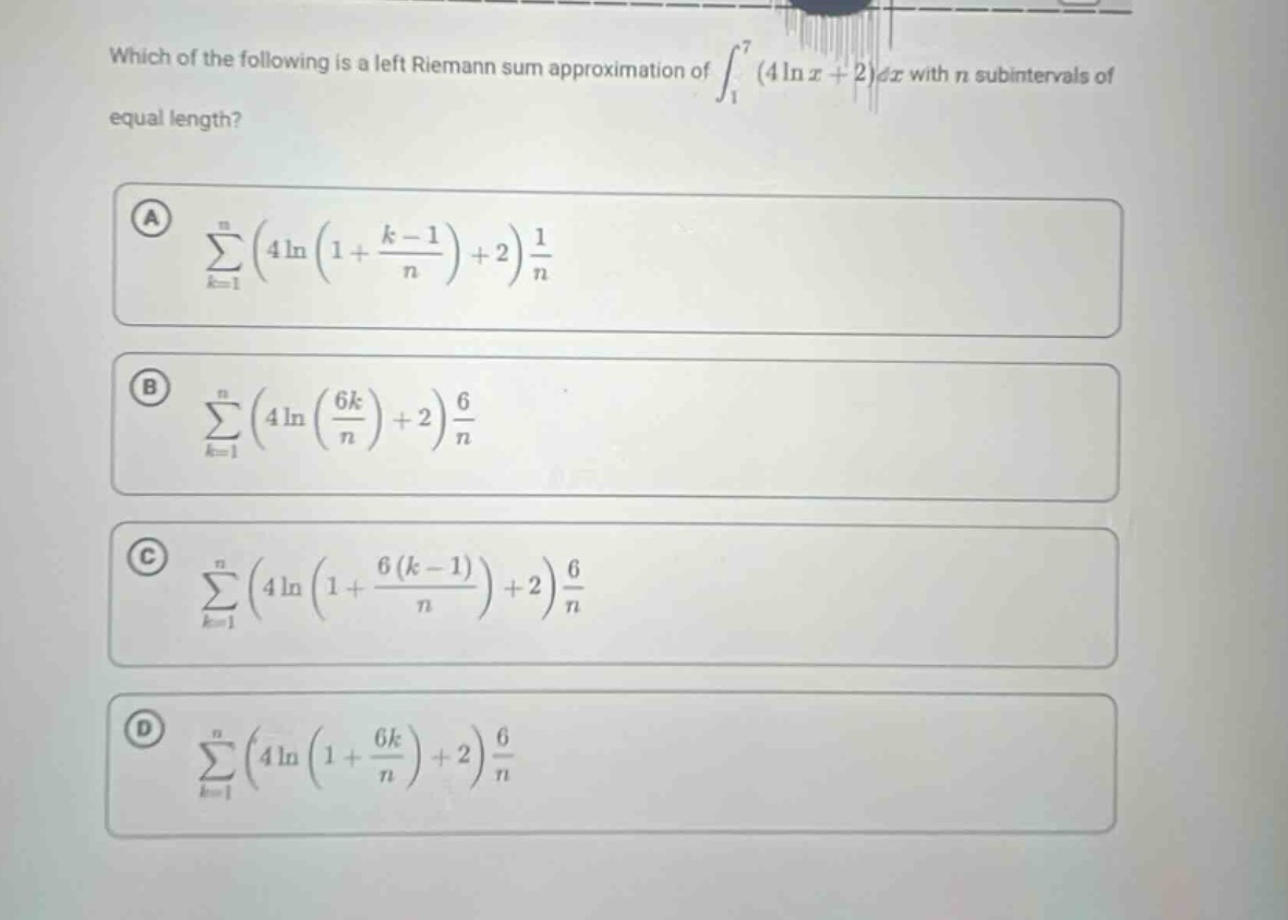 which of the following is a left riemann sum approximation of ∫₁⁷ (4 ln x + 2) dx with n subintervals of equal length?\na ∑ₖ₌₁ⁿ (4 ln (1 + (k - 1)/n) + 2) 1/n\nb ∑ₖ₌₁ⁿ (4 ln (6k/n) + 2) 6/n\nc ∑ₖ₌₁ⁿ (4 ln (1 + 6(k - 1)/n) + 2) 6/n\nd ∑ₖ₌₁ⁿ (4 ln (1 + 6k/n) + 2) 6/n