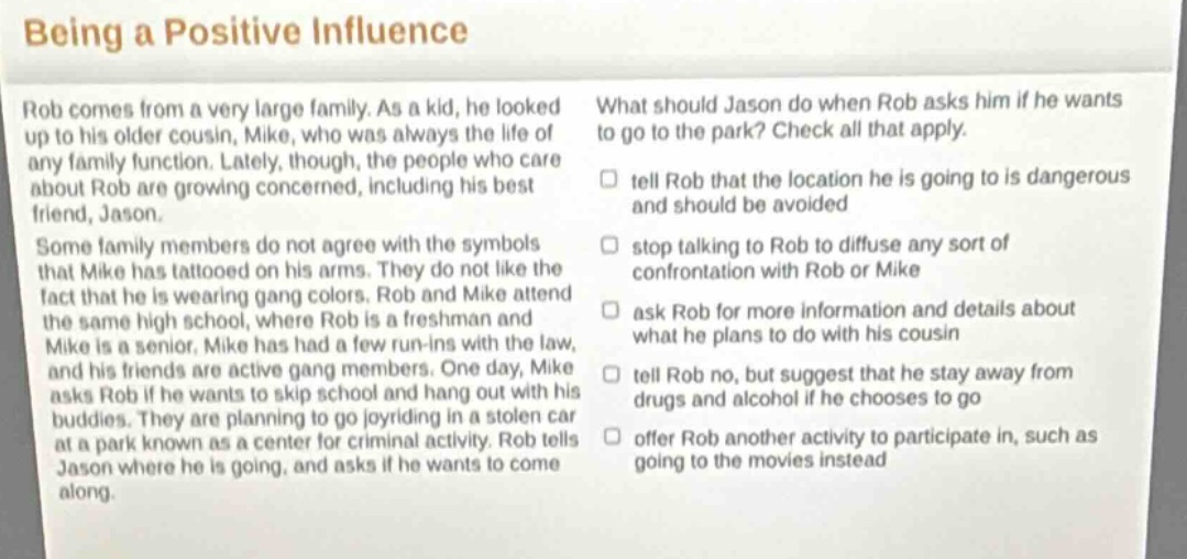 being a positive influence\nrob comes from a very large family. as a kid, he looked up to his older cousin, mike, who was always the life of any family function. lately, though, the people who care about rob are growing concerned, including his best friend, jason.\nsome family members do not agree with the symbols that mike has tattooed on his arms. they do not like the fact that he is wearing gang colors. rob and mike attend the same high school, where rob is a freshman and mike is a senior. mike has had a few run - ins with the law, and his friends are active gang members. one day, mike asks rob if he wants to skip school and hang out with his buddies. they are planning to go joyriding in a stolen car at a park known as a center for criminal activity. rob tells jason where he is going, and asks if he wants to come along.\nwhat should jason do when rob asks him if he wants to go to the park? check all that apply.\n□ tell rob that the location he is going to is dangerous and should be avoided\n□ stop talking to rob to diffuse any sort of confrontation with rob or mike\n□ ask rob for more information and details about what he plans to do with his cousin\n□ tell rob no, but suggest that he stay away from drugs and alcohol if he chooses to go\n□ offer rob another activity to participate in, such as going to the movies instead