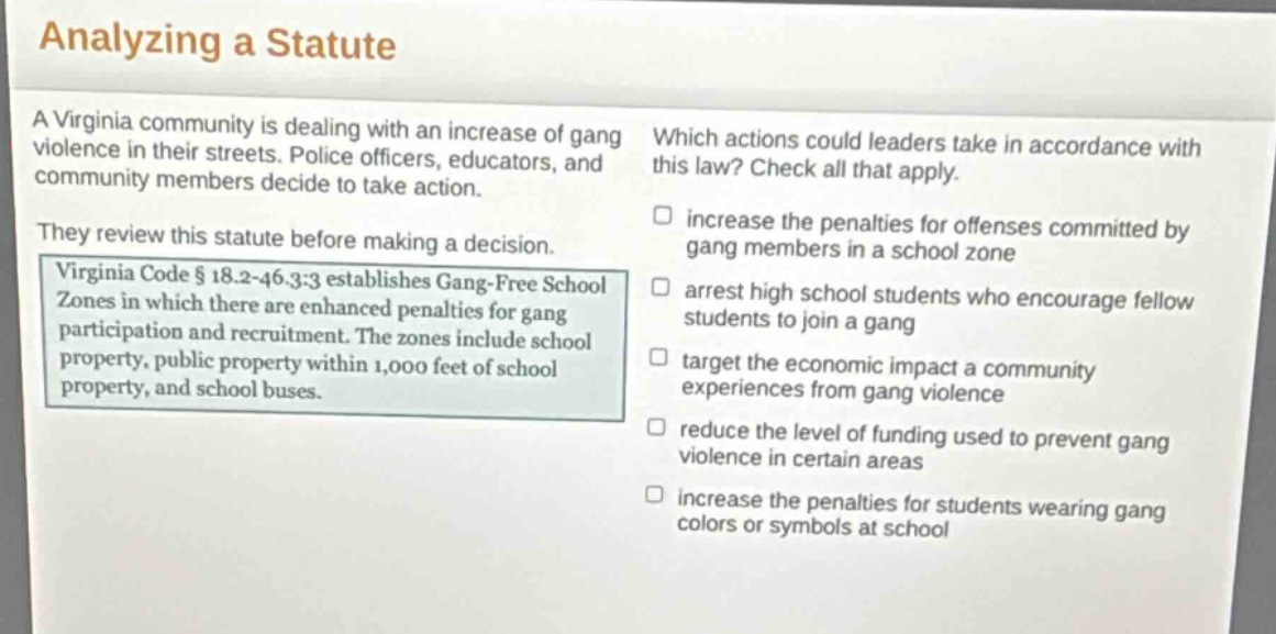 analyzing a statute\na virginia community is dealing with an increase of gang violence in their streets. police officers, educators, and community members decide to take action.\nthey review this statute before making a decision.\nvirginia code § 18.2 - 46.3:3 establishes gang - free school zones in which there are enhanced penalties for gang participation and recruitment. the zones include school property, public property within 1,000 feet of school property, and school buses.\nwhich actions could leaders take in accordance with this law? check all that apply.\n□ increase the penalties for offenses committed by gang members in a school zone\n□ arrest high school students who encourage fellow students to join a gang\n□ target the economic impact a community experiences from gang violence\n□ reduce the level of funding used to prevent gang violence in certain areas\n□ increase the penalties for students wearing gang colors or symbols at school