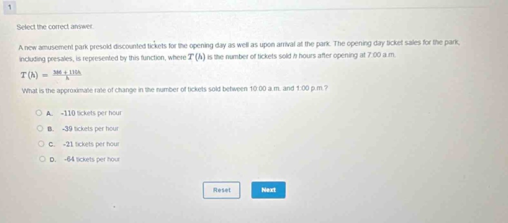 select the correct answer. a new amusement park presold discounted tickets for the opening day as well as upon arrival at the park. the opening - day ticket sales for the park, including presales, is represented by this function, where t(h) is the number of tickets sold h hours after opening at 7:00 a.m. t(h) = (386 + 110h)/h what is the approximate rate of change in the number of tickets sold between 10:00 a.m. and 1:00 p.m.? a. - 110 tickets per hour b. - 39 tickets per hour c. - 21 tickets per hour d. - 64 tickets per hour