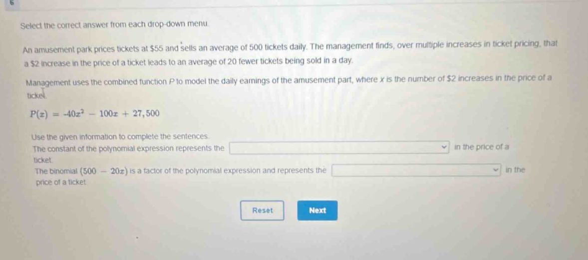 select the correct answer from each drop - down menu. an amusement park prices tickets at $55 and sells an average of 500 tickets daily. the management finds, over multiple increases in ticket pricing, that a $2 increase in the price of a ticket leads to an average of 20 fewer tickets being sold in a day. management uses the combined function p to model the daily earnings of the amusement part, where x is the number of $2 increases in the price of a ticket. p(x)=-40x² - 100x + 27,500. use the given information to complete the sentences. the constant of the polynomial expression represents the drop - down in the price of a ticket. the binomial (500 - 20x) is a factor of the polynomial expression and represents the drop - down in the price of a ticket. reset next