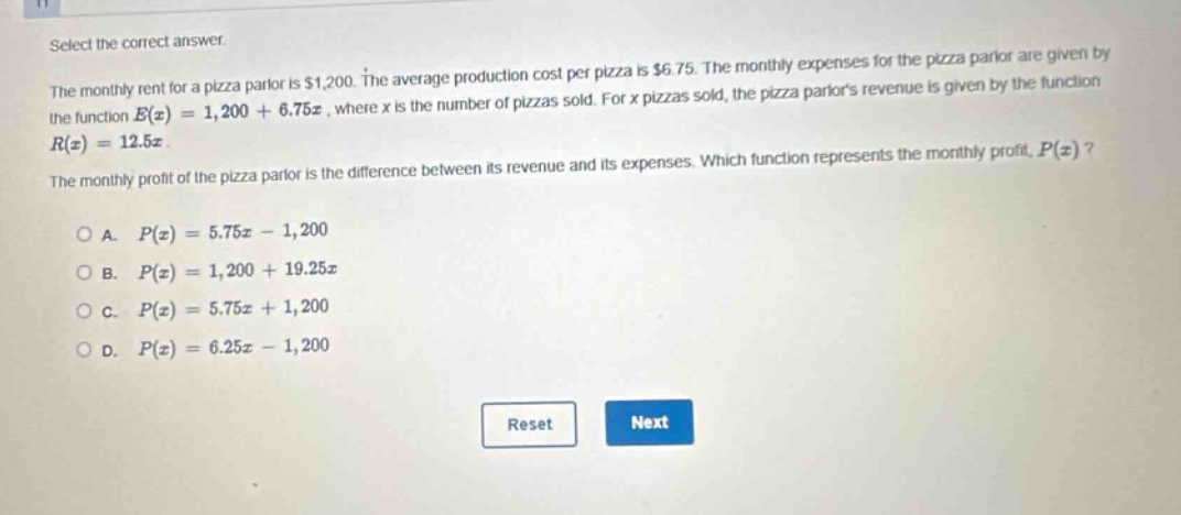 select the correct answer. the monthly rent for a pizza parlor is $1,200. the average production cost per pizza is $6.75. the monthly expenses for the pizza parlor are given by the function e(x)=1,200 + 6.75x, where x is the number of pizzas sold. for x pizzas sold, the pizza parlors revenue is given by the function r(x)=12.5x. the monthly profit of the pizza parlor is the difference between its revenue and its expenses. which function represents the monthly profit, p(x)? o a. p(x)=5.75x - 1,200 o b. p(x)=1,200 + 19.25x o c. p(x)=5.75x + 1,200 o d. p(x)=6.25x - 1,200 reset next