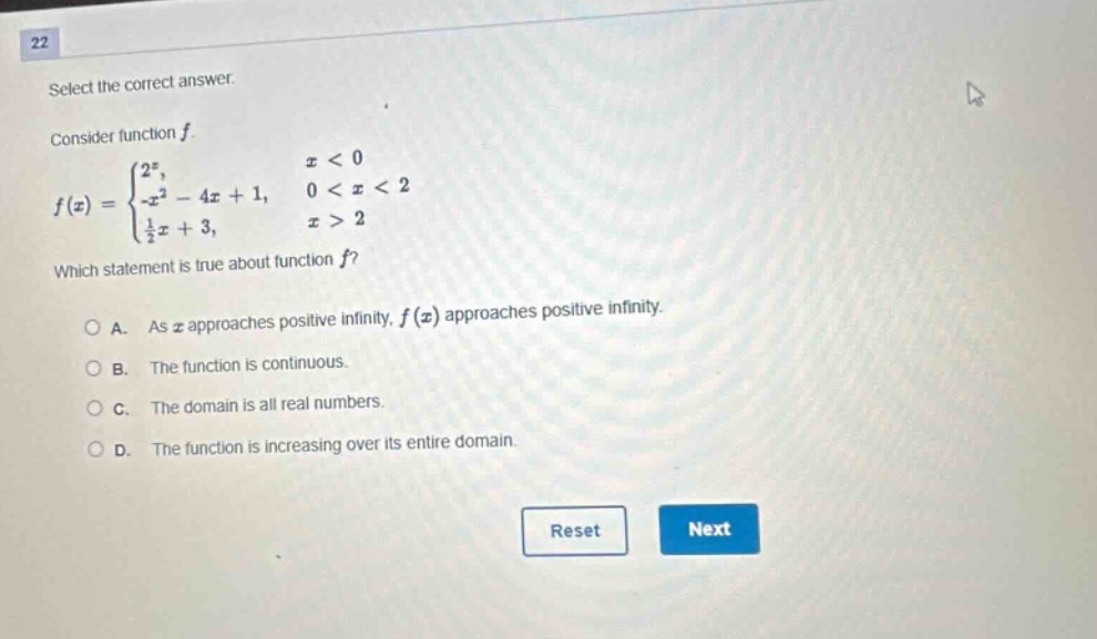 22 select the correct answer. consider function f. f(x) = { 2^x, x < 0 -x^2 - 4x + 1, 0 < x < 2 1/2x + 3, x > 2 which statement is true about function f? a. as x approaches positive infinity, f(x) approaches positive infinity. b. the function is continuous. c. the domain is all real numbers. d. the function is increasing over its entire domain. reset next