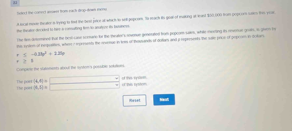 23 select the correct answer from each drop - down menu. a local movie theater is trying to find the best price at which to sell popcorn. to reach its goal of making at least $50,000 from popcorn sales this year, the theater decided to hire a consulting firm to analyze its business. the firm determined that the best - case scenario for the theaters revenue generated from popcorn sales, while meeting its revenue goals, is given by this system of inequalities, where r represents the revenue in tens of thousands of dollars and p represents the sale price of popcorn in dollars. r ≤ - 0.23p² + 2.25p r ≥ 5 complete the statements about the systems possible solutions. the point (4,6) is of this system. the point (6,5) is of this system. reset next
