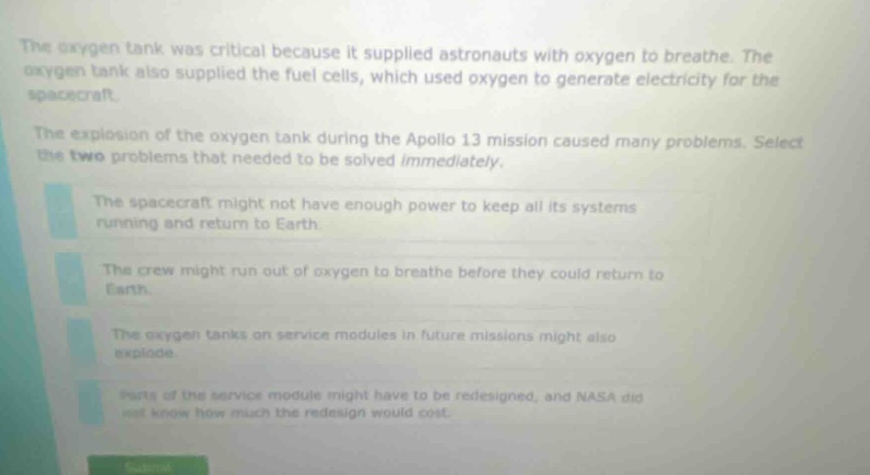 the oxygen tank was critical because it supplied astronauts with oxygen to breathe. the oxygen tank also supplied the fuel cells, which used oxygen to generate electricity for the spacecraft. the explosion of the oxygen tank during the apollo 13 mission caused many problems. select the two problems that needed to be solved immediately. the spacecraft might not have enough power to keep all its systems running and return to earth. the crew might run out of oxygen to breathe before they could return to earth. the oxygen tanks on service modules in future missions might also explode. parts of the service module might have to be redesigned, and nasa did not know how much the redesign would cost.