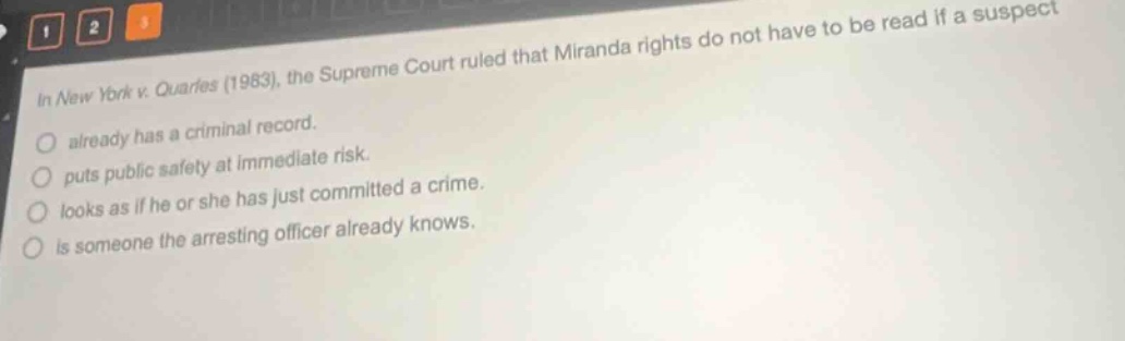 in new york v. quarles (1983), the supreme court ruled that miranda rights do not have to be read if a suspect already has a criminal record. puts public safety at immediate risk. looks as if he or she has just committed a crime. is someone the arresting officer already knows.