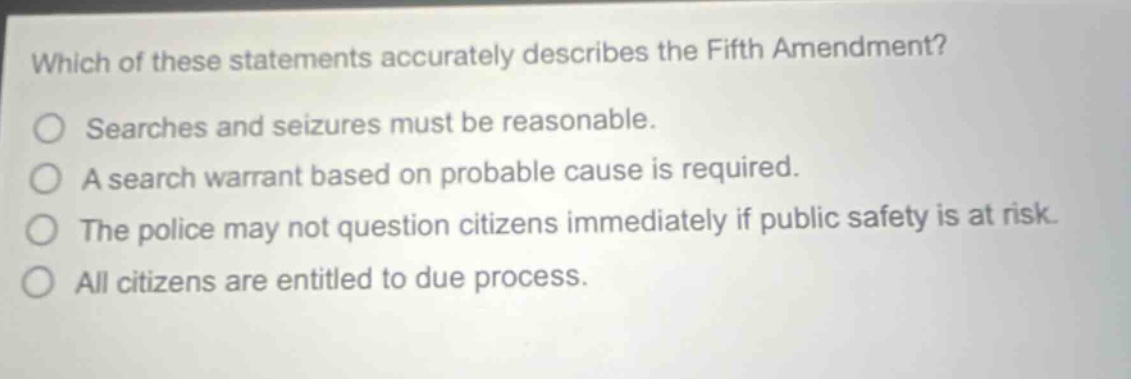 which of these statements accurately describes the fifth amendment? searches and seizures must be reasonable. a search warrant based on probable cause is required. the police may not question citizens immediately if public safety is at risk. all citizens are entitled to due process.