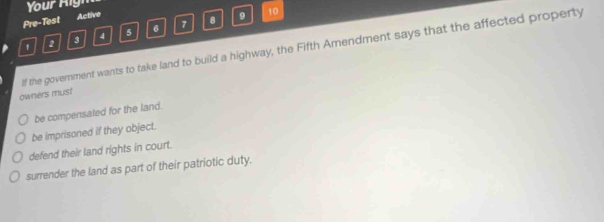 if the government wants to take land to build a highway, the fifth amendment says that the affected property owners must be compensated for the land. be imprisoned if they object. defend their land rights in court. surrender the land as part of their patriotic duty.