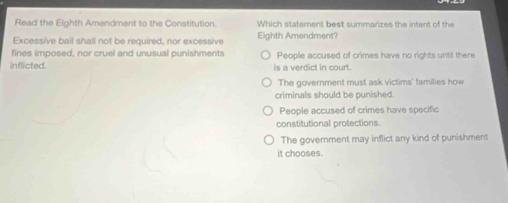 read the eighth amendment to the constitution. excessive bail shall not be required, nor excessive fines imposed, nor cruel and unusual punishments inflicted. which statement best summarizes the intent of the eighth amendment? people accused of crimes have no rights until there is a verdict in court. the government must ask victims families how criminals should be punished. people accused of crimes have specific constitutional protections. the government may inflict any kind of punishment it chooses.