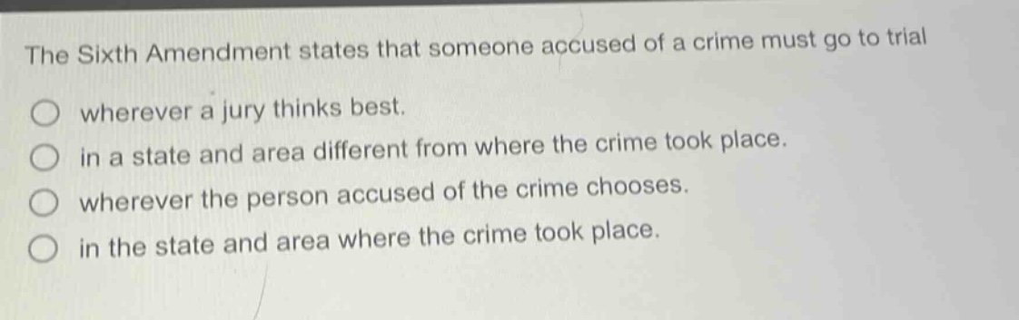 the sixth amendment states that someone accused of a crime must go to trial wherever a jury thinks best. in a state and area different from where the crime took place. wherever the person accused of the crime chooses. in the state and area where the crime took place.