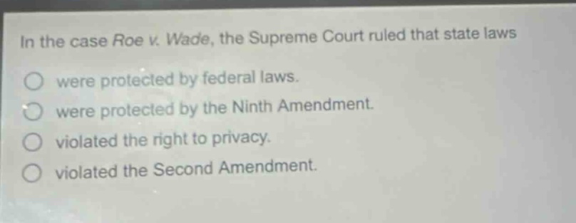 in the case roe v. wade, the supreme court ruled that state laws were protected by federal laws. were protected by the ninth amendment. violated the right to privacy. violated the second amendment.
