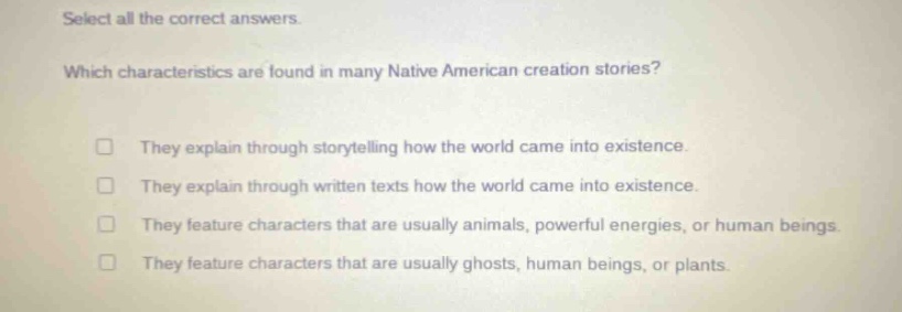 select all the correct answers. which characteristics are found in many native american creation stories? they explain through storytelling how the world came into existence. they explain through written texts how the world came into existence. they feature characters that are usually animals, powerful energies, or human beings. they feature characters that are usually ghosts, human beings, or plants.