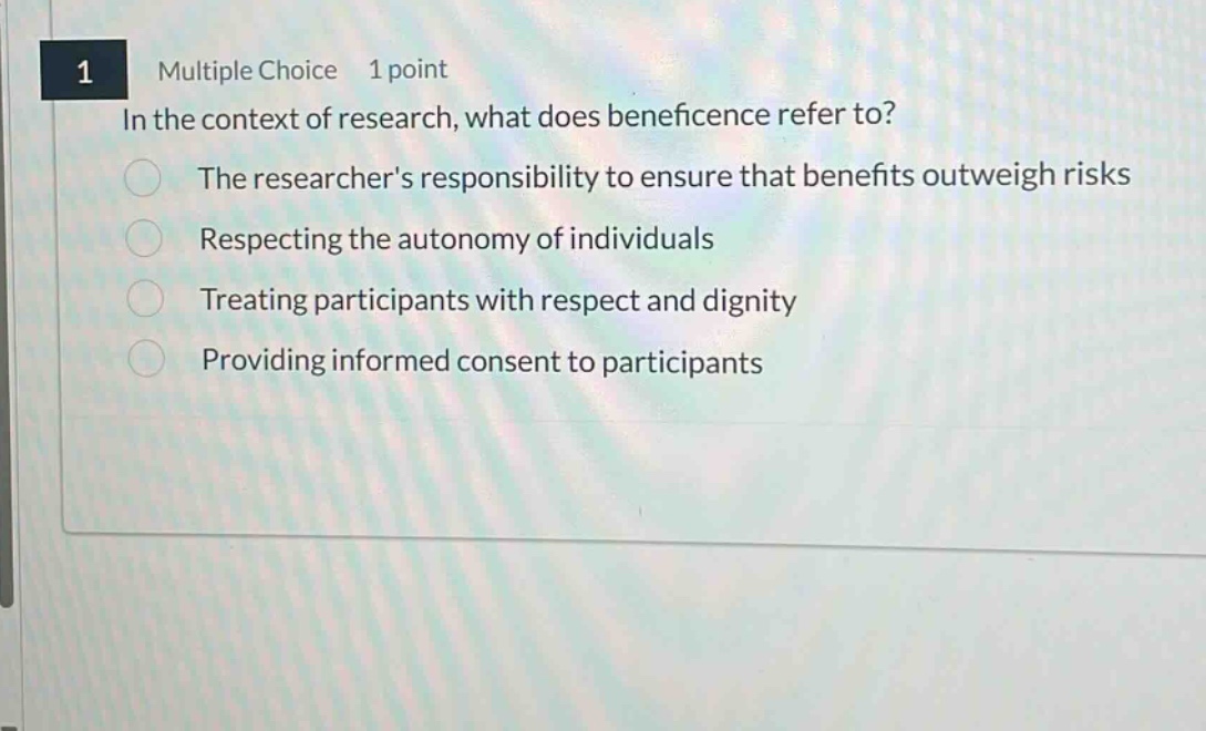 1 multiple choice 1 point in the context of research, what does beneficence refer to? the researchers responsibility to ensure that benefits outweigh risks respecting the autonomy of individuals treating participants with respect and dignity providing informed consent to participants