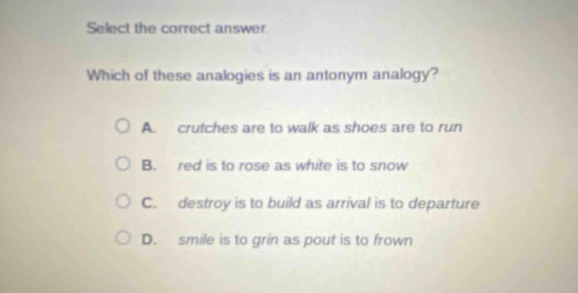select the correct answer. which of these analogies is an antonym analogy? a. crutches are to walk as shoes are to run b. red is to rose as white is to snow c. destroy is to build as arrival is to departure d. smile is to grin as pout is to frown