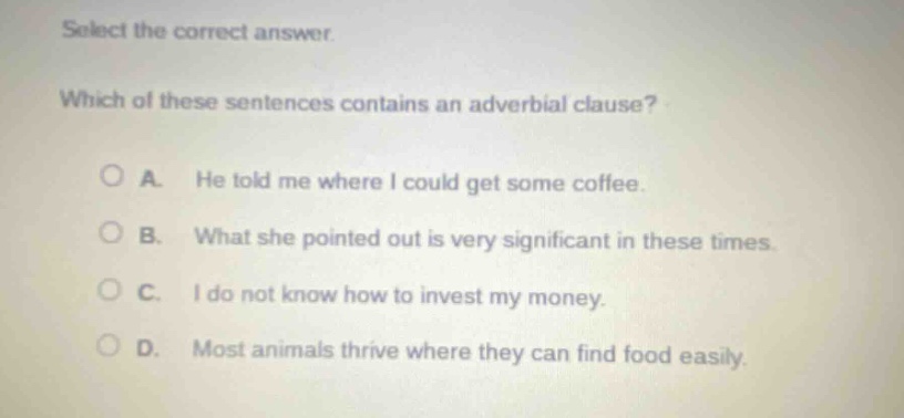 select the correct answer. which of these sentences contains an adverbial clause? a. he told me where i could get some coffee. b. what she pointed out is very significant in these times. c. i do not know how to invest my money. d. most animals thrive where they can find food easily.