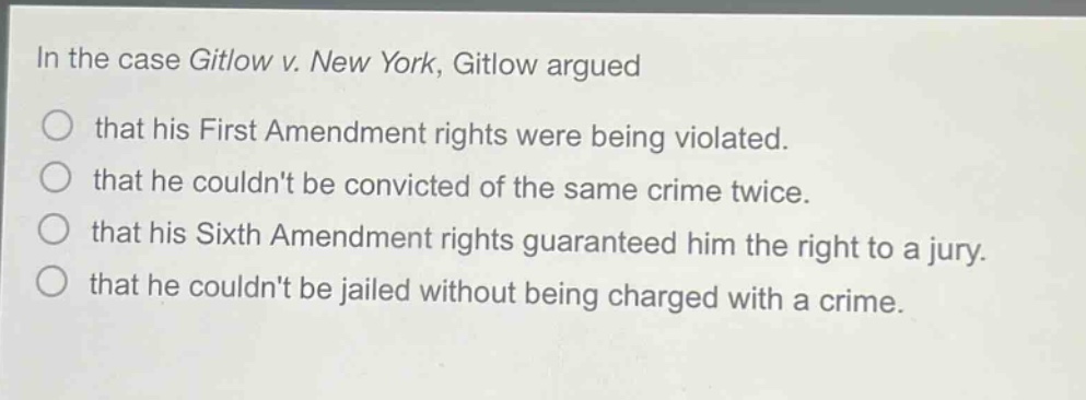 in the case gitlow v. new york, gitlow argued that his first amendment rights were being violated. that he couldnt be convicted of the same crime twice. that his sixth amendment rights guaranteed him the right to a jury. that he couldnt be jailed without being charged with a crime.