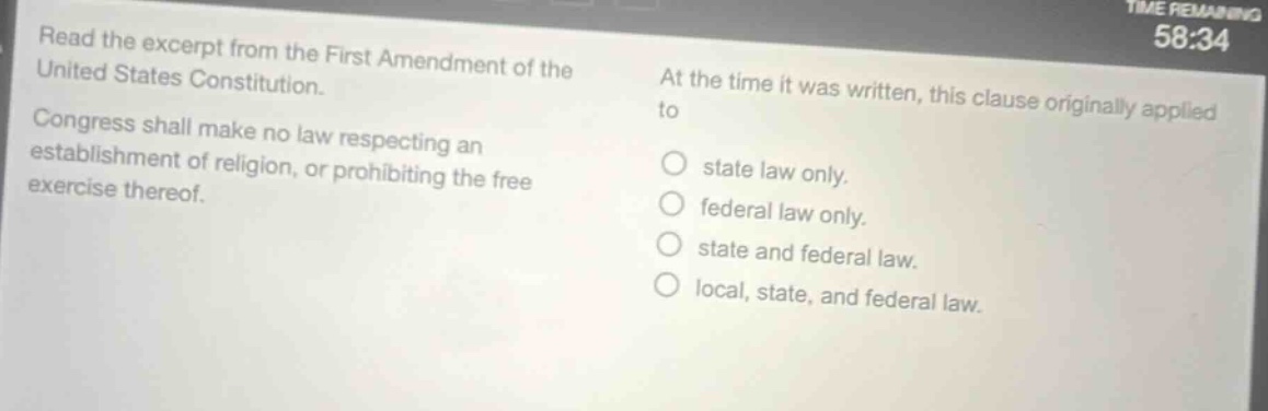 read the excerpt from the first amendment of the united states constitution. congress shall make no law respecting an establishment of religion, or prohibiting the free exercise thereof. at the time it was written, this clause originally applied to state law only. federal law only. state and federal law. local, state, and federal law.