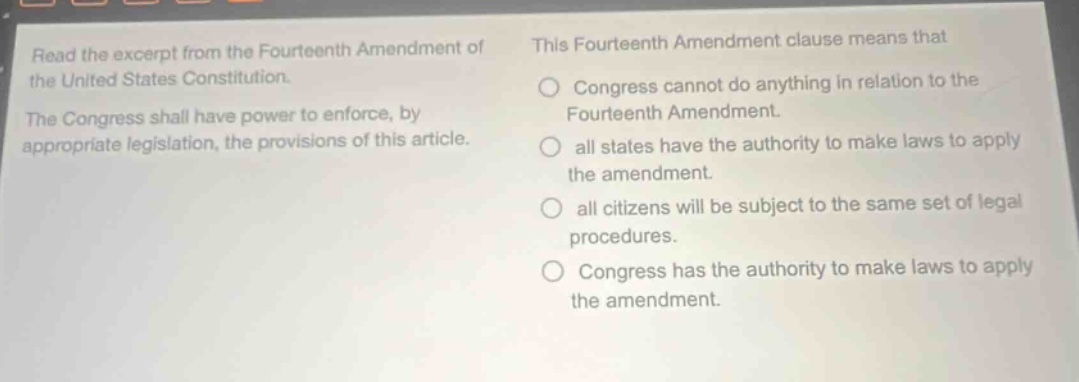 read the excerpt from the fourteenth amendment of the united states constitution. the congress shall have power to enforce, by appropriate legislation, the provisions of this article. this fourteenth amendment clause means that congress cannot do anything in relation to the fourteenth amendment. all states have the authority to make laws to apply the amendment. all citizens will be subject to the same set of legal procedures. congress has the authority to make laws to apply the amendment.