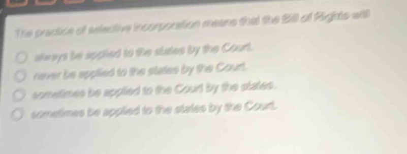 the practice of selective incorporation means that the bill of rights will always be applied to the states by the court. never be applied to the states by the court. sometimes be applied to the court by the states. sometimes be applied to the states by the court.