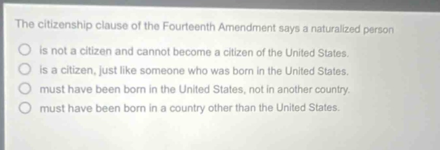 the citizenship clause of the fourteenth amendment says a naturalized person\nis not a citizen and cannot become a citizen of the united states.\nis a citizen, just like someone who was born in the united states.\nmust have been born in the united states, not in another country.\nmust have been born in a country other than the united states.