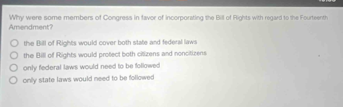 why were some members of congress in favor of incorporating the bill of rights with regard to the fourteenth amendment? the bill of rights would cover both state and federal laws the bill of rights would protect both citizens and noncitizens only federal laws would need to be followed only state laws would need to be followed