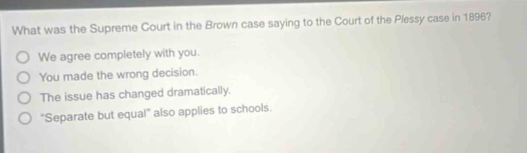 what was the supreme court in the brown case saying to the court of the plessy case in 1896? we agree completely with you. you made the wrong decision. the issue has changed dramatically. “separate but equal” also applies to schools.