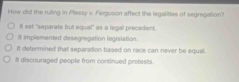 how did the ruling in plessy v. ferguson affect the legalities of segregation? it set “separate but equal” as a legal precedent. it implemented desegregation legislation. it determined that separation based on race can never be equal. it discouraged people from continued protests.