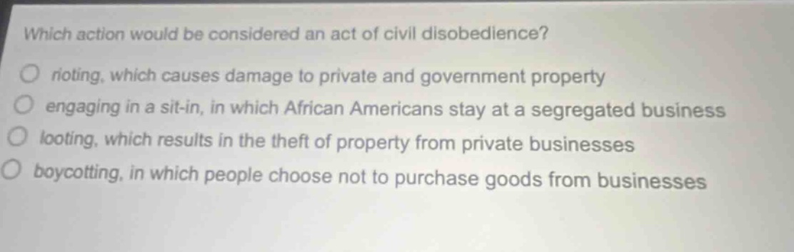 which action would be considered an act of civil disobedience?\nrioting, which causes damage to private and government property\nengaging in a sit - in, in which african americans stay at a segregated business\nlooting, which results in the theft of property from private businesses\nboycotting, in which people choose not to purchase goods from businesses