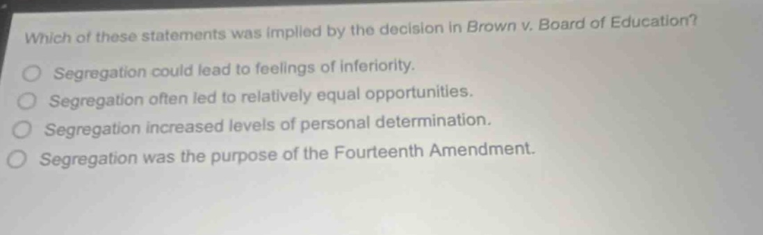 which of these statements was implied by the decision in brown v. board of education? segregation could lead to feelings of inferiority. segregation often led to relatively equal opportunities. segregation increased levels of personal determination. segregation was the purpose of the fourteenth amendment.