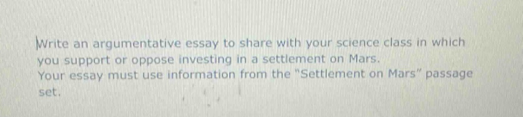 write an argumentative essay to share with your science class in which you support or oppose investing in a settlement on mars. your essay must use information from the \settlement on mars\ passage set.
