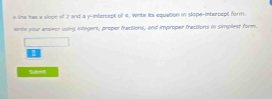 a line has a slope of 2 and a y - intercept of 4. write its equation in slope - intercept form. write your answer using integers, proper fractions, and improper fractions in simplest form.