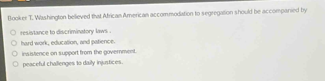 booker t. washington believed that african american accommodation to segregation should be accompanied by\nresistance to discriminatory laws.\nhard work, education, and patience.\ninsistence on support from the government.\npeaceful challenges to daily injustices.