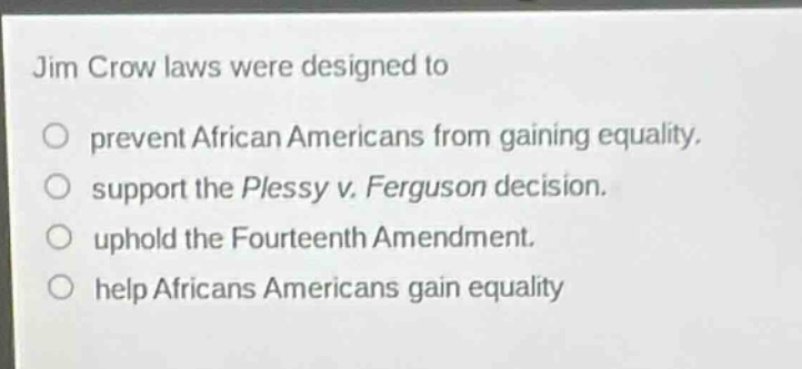 jim crow laws were designed to\nprevent african americans from gaining equality.\nsupport the plessy v. ferguson decision.\nuphold the fourteenth amendment.\nhelp africans americans gain equality