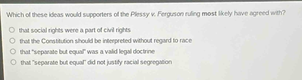 which of these ideas would supporters of the plessy v. ferguson ruling most likely have agreed with? that social rights were a part of civil rights that the constitution should be interpreted without regard to race that “separate but equal” was a valid legal doctrine that “separate but equal” did not justify racial segregation