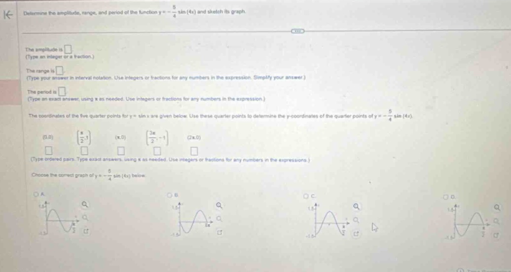 determine the amplitude, range, and period of the function y = - 5/4 sin(4x) and sketch its graph. the amplitude is . (type an integer or a fraction.) the range is . (type your answer in interval notation. use integers or fractions for any numbers in the expression. simplify your answer.) the period is . (type an exact answer, using π as needed. use integers or fractions for any numbers in the expression.) the coordinates of the five - quarter points for y = sin x are given below. use these quarter points to determine the y - coordinates of the quarter points of y = - 5/4 sin(4x). (0,0) (π/2,1) (π,0) (3π/2, - 1) (2π,0) (type ordered pairs. type exact answers, using π as needed. use integers or fractions for any numbers in the expressions.) choose the correct graph of y = - 5/4 sin(4x) below.