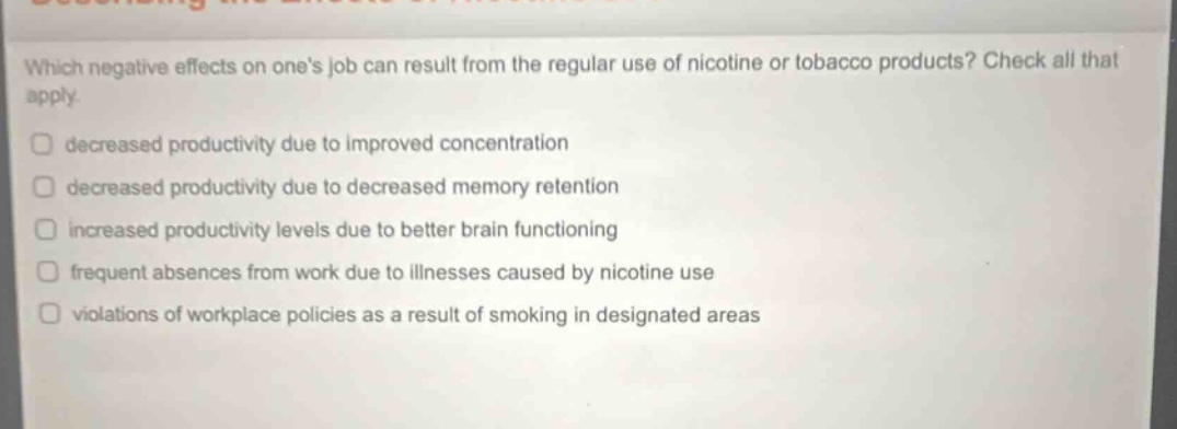 which negative effects on ones job can result from the regular use of nicotine or tobacco products? check all that apply. decreased productivity due to improved concentration decreased productivity due to decreased memory retention increased productivity levels due to better brain functioning frequent absences from work due to illnesses caused by nicotine use violations of workplace policies as a result of smoking in designated areas