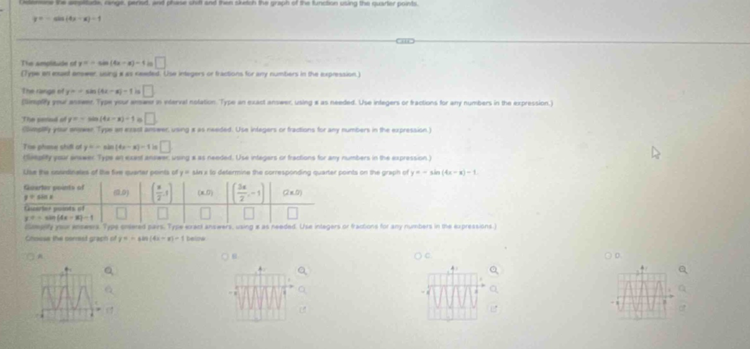 determine the amplitude, range, period, and phase - shift and then sketch the graph of the function using the quarter - points. y=-sin(4x - π)-1\nthe amplitude of y=-sin(4x - π)-1 is \n(type an exact answer, using π as needed. use integers or fractions for any numbers in the expression.)\nthe range of y=-sin(4x - π)-1 is \n(simplify your answer. type your answer in interval notation. type an exact answer, using π as needed. use integers or fractions for any numbers in the expression.)\nthe period of y=-sin(4x - π)-1 is \n(simplify your answer. type an exact answer, using π as needed. use integers or fractions for any numbers in the expression.)\nthe phase shift of y=-sin(4x - π)-1 is \n(simplify your answer. type an exact answer, using π as needed. use integers or fractions for any numbers in the expression.)\nuse the coordinates of the five quarter - points of y = sin x to determine the corresponding quarter - points on the graph of y=-sin(4x - π)-1.\nquarter - points of y = sin x: (0,0) (π/2,1) (π,0) (3π/2,-1) (2π,0)\nquarter - points of y=-sin(4x - π)-1: \n(simplify your answers. type ordered pairs. type exact answers, using π as needed. use integers or fractions for any numbers in the expressions.)\nchoose the correct graph of y=-sin(4x - π)-1 below.
