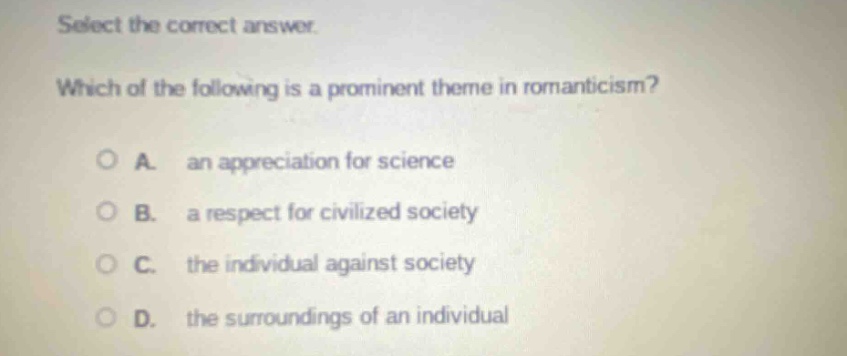 select the correct answer. which of the following is a prominent theme in romanticism? a. an appreciation for science b. a respect for civilized society c. the individual against society d. the surroundings of an individual